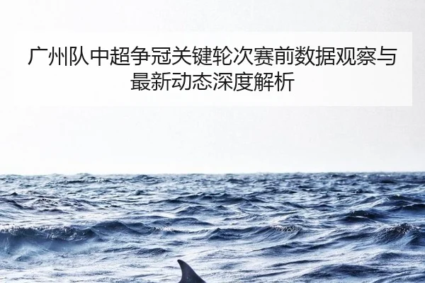 广州队中超争冠关键轮次赛前数据观察与最新动态深度解析